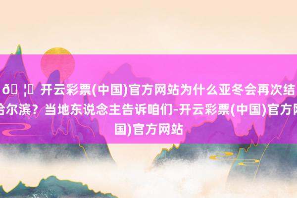 🦄开云彩票(中国)官方网站为什么亚冬会再次结缘哈尔滨？当地东说念主告诉咱们-开云彩票(中国)官方网站