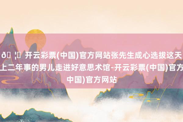 🦄开云彩票(中国)官方网站张先生成心选拔这天带着上二年事的男儿走进好意思术馆-开云彩票(中国)官方网站