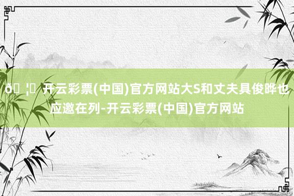 🦄开云彩票(中国)官方网站大S和丈夫具俊晔也应邀在列-开云彩票(中国)官方网站