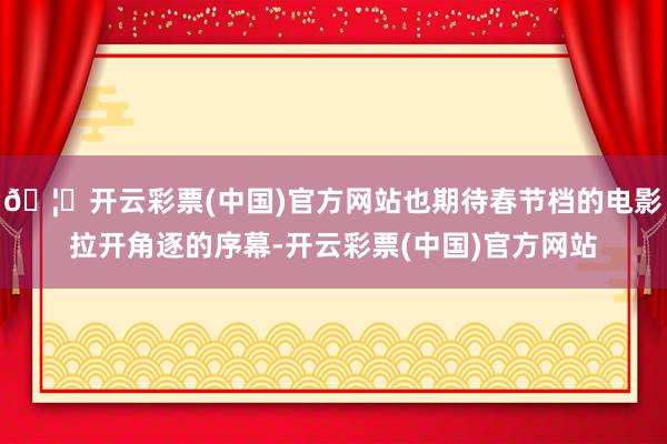 🦄开云彩票(中国)官方网站也期待春节档的电影拉开角逐的序幕-开云彩票(中国)官方网站