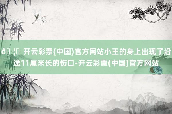 🦄开云彩票(中国)官方网站小王的身上出现了沿途11厘米长的伤口-开云彩票(中国)官方网站