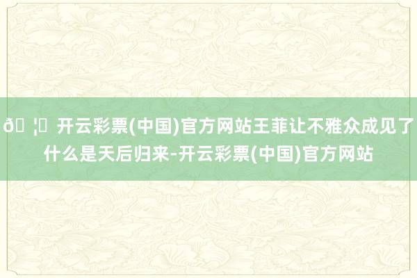 🦄开云彩票(中国)官方网站王菲让不雅众成见了什么是天后归来-开云彩票(中国)官方网站