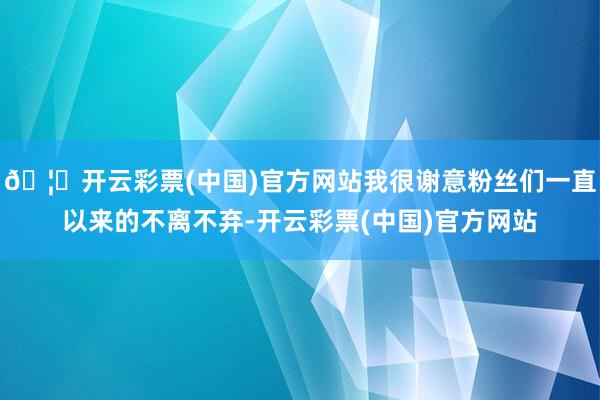 🦄开云彩票(中国)官方网站我很谢意粉丝们一直以来的不离不弃-开云彩票(中国)官方网站