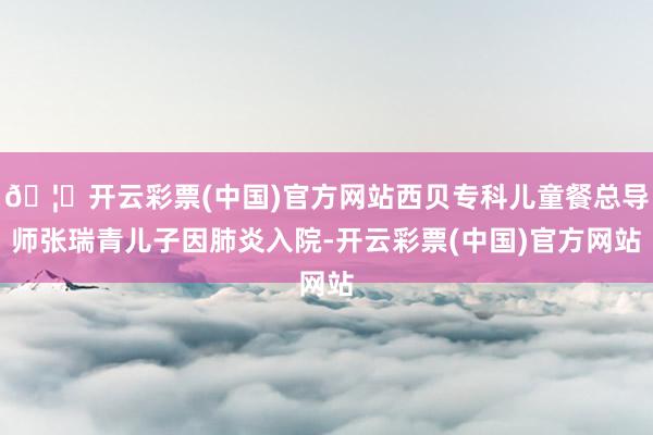 🦄开云彩票(中国)官方网站西贝专科儿童餐总导师张瑞青儿子因肺炎入院-开云彩票(中国)官方网站