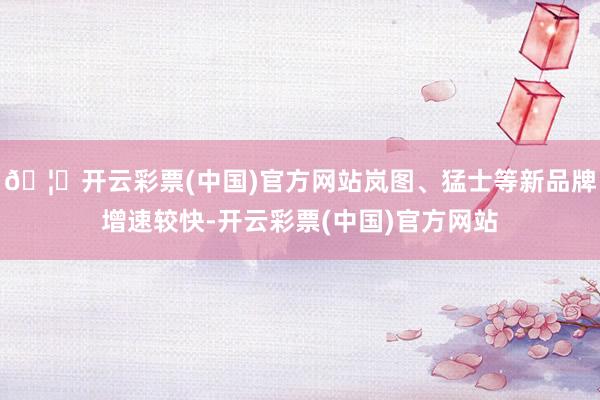 🦄开云彩票(中国)官方网站岚图、猛士等新品牌增速较快-开云彩票(中国)官方网站