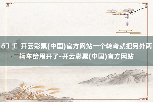 🦄开云彩票(中国)官方网站一个转弯就把另外两辆车给甩开了-开云彩票(中国)官方网站