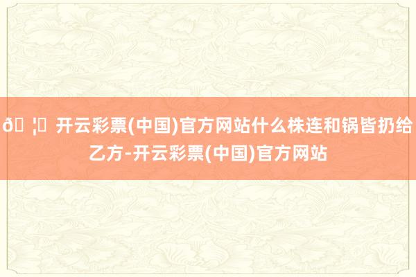 🦄开云彩票(中国)官方网站什么株连和锅皆扔给乙方-开云彩票(中国)官方网站