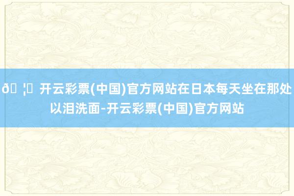 🦄开云彩票(中国)官方网站在日本每天坐在那处以泪洗面-开云彩票(中国)官方网站