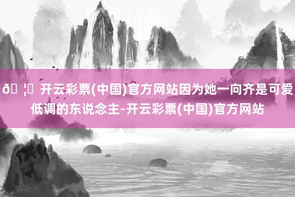 🦄开云彩票(中国)官方网站因为她一向齐是可爱低调的东说念主-开云彩票(中国)官方网站