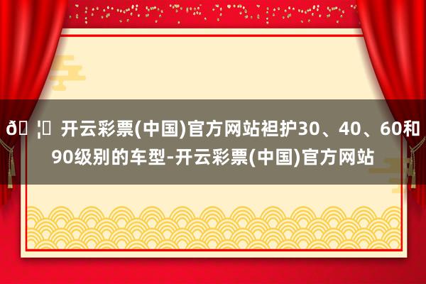 🦄开云彩票(中国)官方网站袒护30、40、60和90级别的车型-开云彩票(中国)官方网站