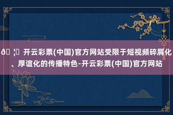 🦄开云彩票(中国)官方网站受限于短视频碎屑化、厚谊化的传播特色-开云彩票(中国)官方网站