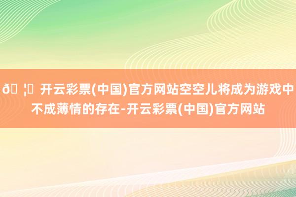 🦄开云彩票(中国)官方网站空空儿将成为游戏中不成薄情的存在-开云彩票(中国)官方网站