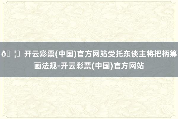 🦄开云彩票(中国)官方网站受托东谈主将把柄筹画法规-开云彩票(中国)官方网站