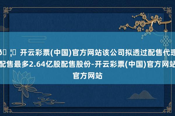 🦄开云彩票(中国)官方网站该公司拟透过配售代理配售最多2.64亿股配售股份-开云彩票(中国)官方网站