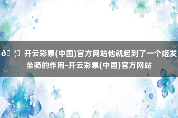 🦄开云彩票(中国)官方网站他就起到了一个姬发坐骑的作用-开云彩票(中国)官方网站