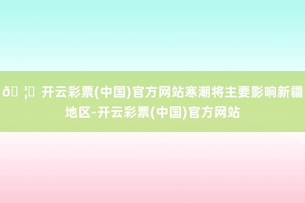 🦄开云彩票(中国)官方网站寒潮将主要影响新疆地区-开云彩票(中国)官方网站