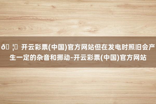 🦄开云彩票(中国)官方网站但在发电时照旧会产生一定的杂音和挪动-开云彩票(中国)官方网站