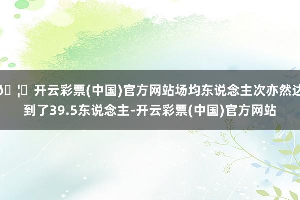 🦄开云彩票(中国)官方网站场均东说念主次亦然达到了39.5东说念主-开云彩票(中国)官方网站