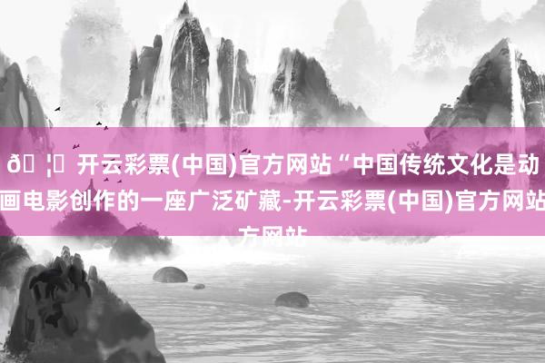 🦄开云彩票(中国)官方网站“中国传统文化是动画电影创作的一座广泛矿藏-开云彩票(中国)官方网站