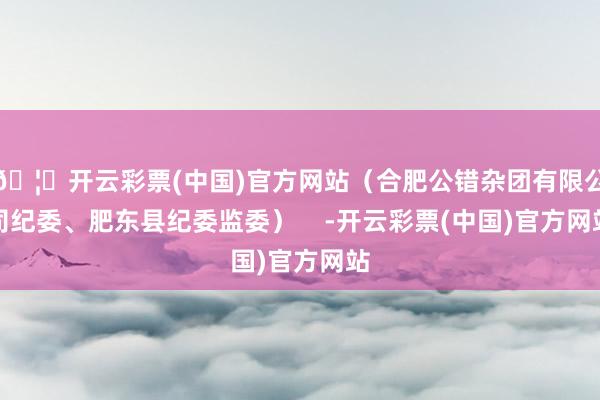 🦄开云彩票(中国)官方网站（合肥公错杂团有限公司纪委、肥东县纪委监委）    -开云彩票(中国)官方网站