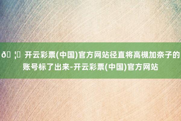 🦄开云彩票(中国)官方网站径直将高槻加奈子的账号标了出来-开云彩票(中国)官方网站