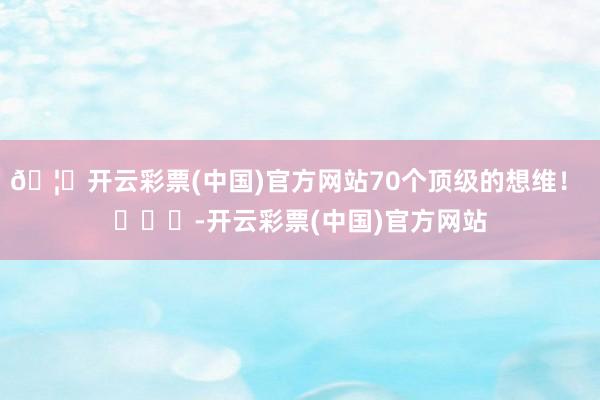 🦄开云彩票(中国)官方网站70个顶级的想维！ ​​​-开云彩票(中国)官方网站