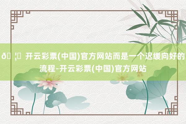 🦄开云彩票(中国)官方网站而是一个迟缓向好的流程-开云彩票(中国)官方网站