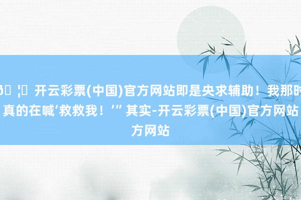 🦄开云彩票(中国)官方网站即是央求辅助！我那时真的在喊‘救救我！’”其实-开云彩票(中国)官方网站