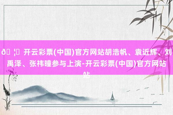 🦄开云彩票(中国)官方网站胡浩帆、袁近辉、刘禹泽、张祎曈参与上演-开云彩票(中国)官方网站