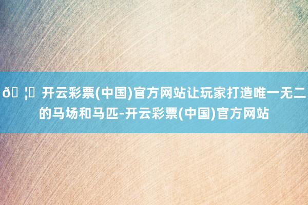 🦄开云彩票(中国)官方网站让玩家打造唯一无二的马场和马匹-开云彩票(中国)官方网站