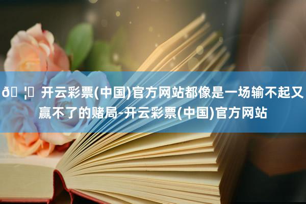 🦄开云彩票(中国)官方网站都像是一场输不起又赢不了的赌局-开云彩票(中国)官方网站