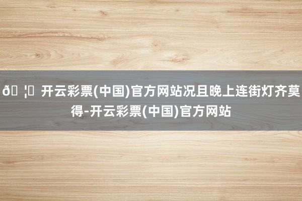 🦄开云彩票(中国)官方网站况且晚上连街灯齐莫得-开云彩票(中国)官方网站