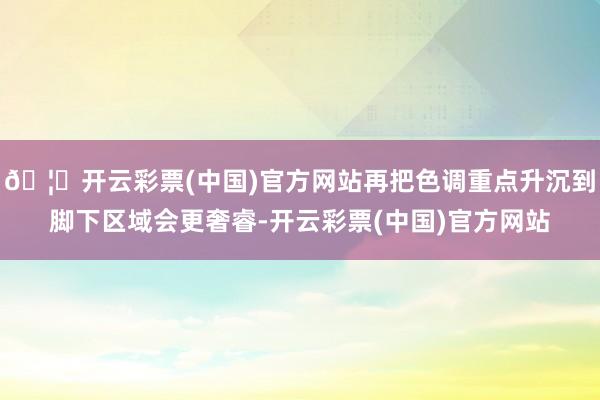 🦄开云彩票(中国)官方网站再把色调重点升沉到脚下区域会更奢睿-开云彩票(中国)官方网站