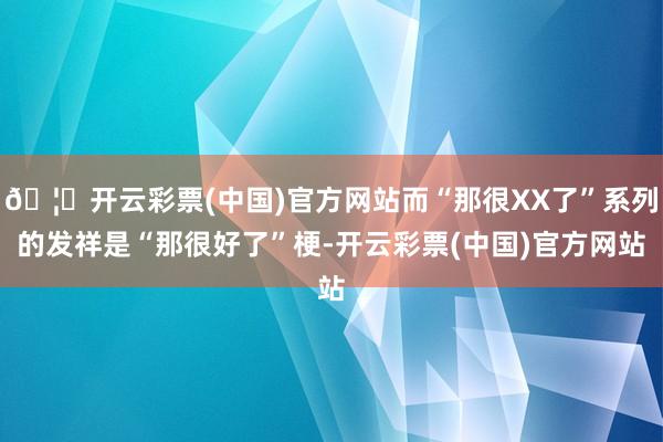 🦄开云彩票(中国)官方网站而“那很XX了”系列的发祥是“那很好了”梗-开云彩票(中国)官方网站