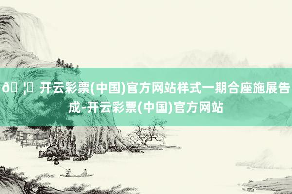 🦄开云彩票(中国)官方网站样式一期合座施展告成-开云彩票(中国)官方网站