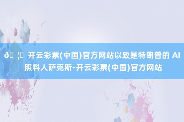 🦄开云彩票(中国)官方网站以致是特朗普的 AI 照料人萨克斯-开云彩票(中国)官方网站