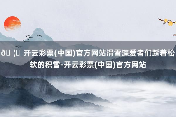 🦄开云彩票(中国)官方网站滑雪深爱者们踩着松软的积雪-开云彩票(中国)官方网站