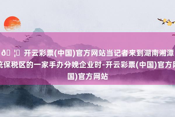 🦄开云彩票(中国)官方网站当记者来到湖南湘潭笼统保税区的一家手办分娩企业时-开云彩票(中国)官方网站