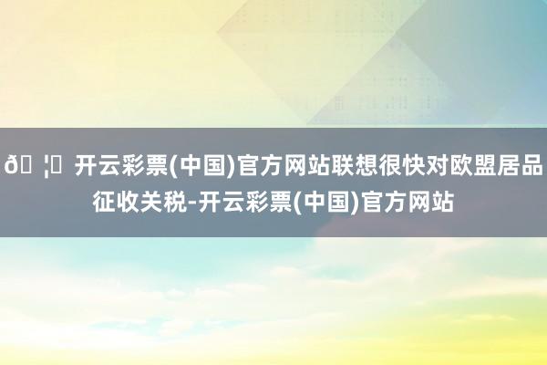 🦄开云彩票(中国)官方网站联想很快对欧盟居品征收关税-开云彩票(中国)官方网站