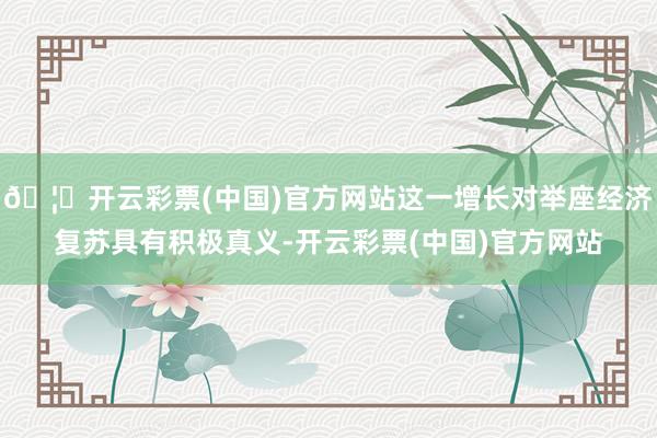 🦄开云彩票(中国)官方网站这一增长对举座经济复苏具有积极真义-开云彩票(中国)官方网站