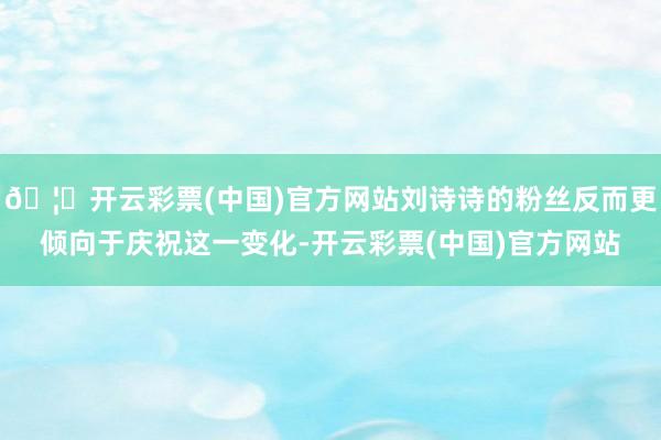 🦄开云彩票(中国)官方网站刘诗诗的粉丝反而更倾向于庆祝这一变化-开云彩票(中国)官方网站