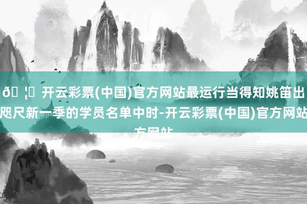 🦄开云彩票(中国)官方网站最运行当得知姚笛出咫尺新一季的学员名单中时-开云彩票(中国)官方网站