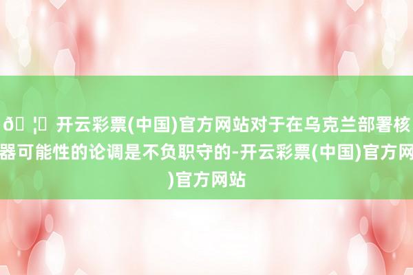 🦄开云彩票(中国)官方网站对于在乌克兰部署核火器可能性的论调是不负职守的-开云彩票(中国)官方网站