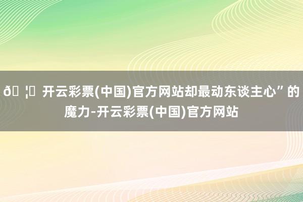 🦄开云彩票(中国)官方网站却最动东谈主心”的魔力-开云彩票(中国)官方网站