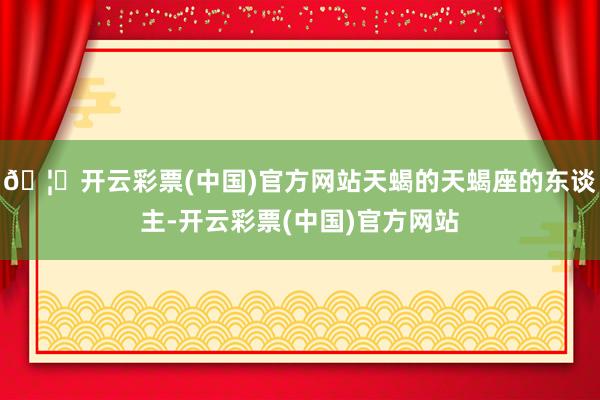 🦄开云彩票(中国)官方网站天蝎的天蝎座的东谈主-开云彩票(中国)官方网站