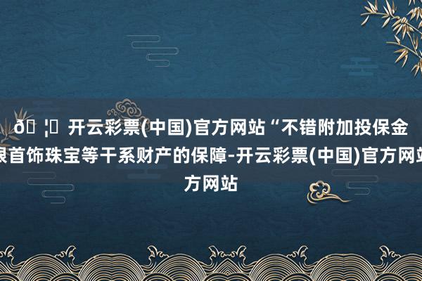 🦄开云彩票(中国)官方网站　　“不错附加投保金银首饰珠宝等干系财产的保障-开云彩票(中国)官方网站