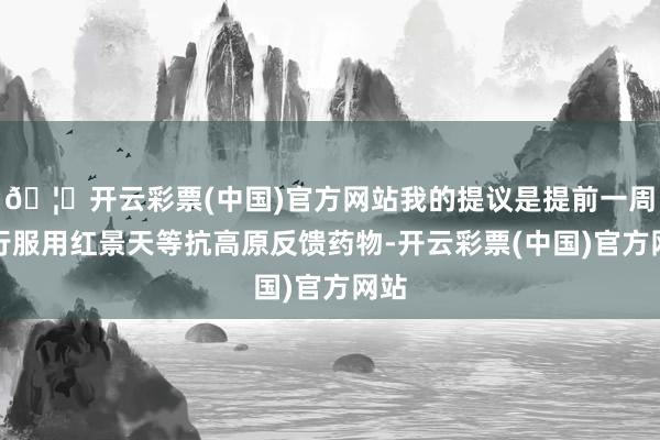 🦄开云彩票(中国)官方网站我的提议是提前一周运行服用红景天等抗高原反馈药物-开云彩票(中国)官方网站