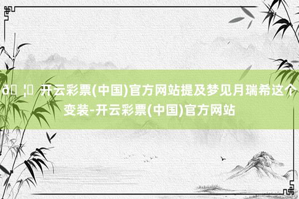 🦄开云彩票(中国)官方网站提及梦见月瑞希这个变装-开云彩票(中国)官方网站