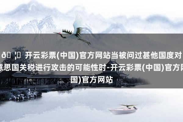 🦄开云彩票(中国)官方网站当被问过甚他国度对好意思国关税进行攻击的可能性时-开云彩票(中国)官方网站