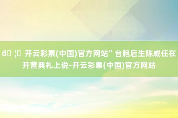 🦄开云彩票(中国)官方网站”台胞后生陈威任在开营典礼上说-开云彩票(中国)官方网站